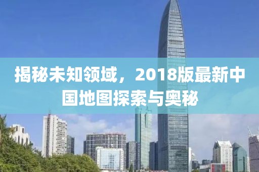 揭秘未知領(lǐng)域，2018版最新中國地圖探索與奧秘