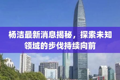 楊潔最新消息揭秘，探索未知領(lǐng)域的步伐持續(xù)向前