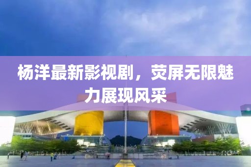 楊洋最新影視劇，熒屏無限魅力展現(xiàn)風(fēng)采