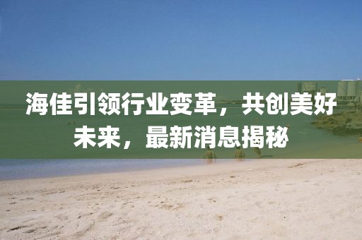 海佳引領行業(yè)變革，共創(chuàng)美好未來，最新消息揭秘