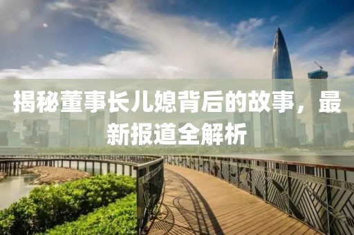 揭秘董事長(zhǎng)兒媳背后的故事，最新報(bào)道全解析
