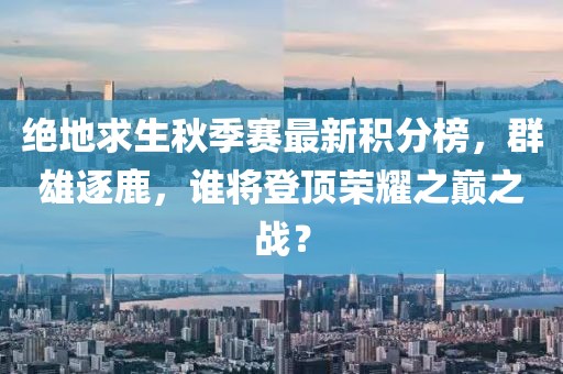 絕地求生秋季賽最新積分榜，群雄逐鹿，誰(shuí)將登頂榮耀之巔之戰(zhàn)？