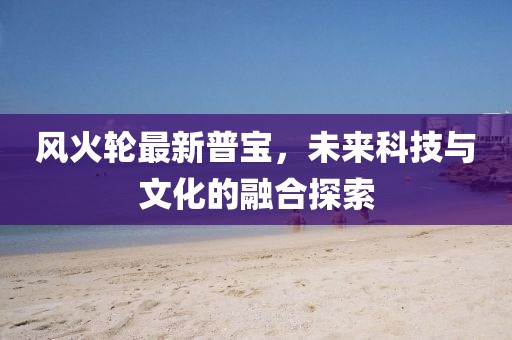 風(fēng)火輪最新普寶，未來科技與文化的融合探索