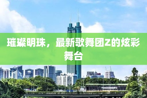 璀璨明珠，最新歌舞團(tuán)Z的炫彩舞臺(tái)