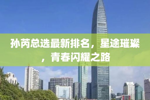 孫芮總選最新排名，星途璀璨，青春閃耀之路