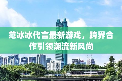 范冰冰代言最新游戲，跨界合作引領(lǐng)潮流新風(fēng)尚