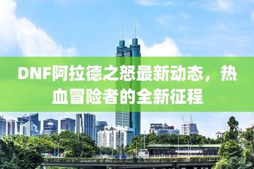 DNF阿拉德之怒最新動(dòng)態(tài)，熱血冒險(xiǎn)者的全新征程