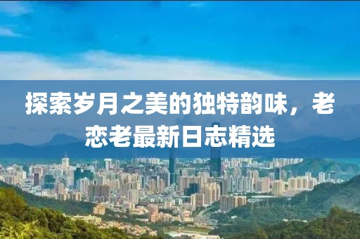 探索歲月之美的獨(dú)特韻味，老戀老最新日志精選