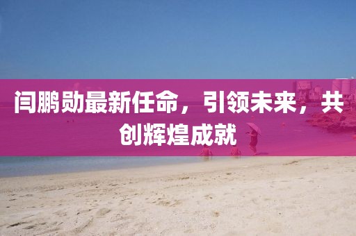 閆鵬勛最新任命，引領(lǐng)未來，共創(chuàng)輝煌成就