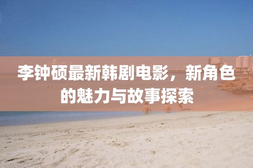 李鐘碩最新韓劇電影，新角色的魅力與故事探索