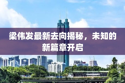 梁偉發(fā)最新去向揭秘，未知的新篇章開啟