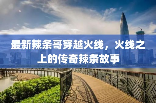 最新辣條哥穿越火線，火線之上的傳奇辣條故事