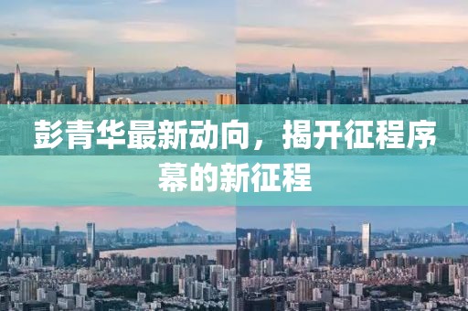 彭青華最新動(dòng)向，揭開(kāi)征程序幕的新征程