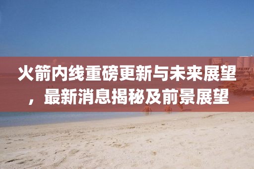 火箭內(nèi)線重磅更新與未來(lái)展望，最新消息揭秘及前景展望