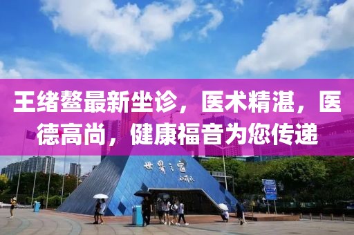 王緒鰲最新坐診，醫(yī)術(shù)精湛，醫(yī)德高尚，健康福音為您傳遞