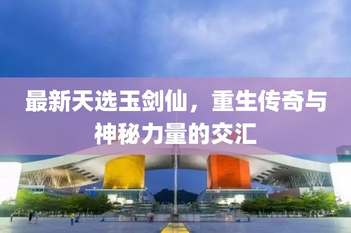 最新天選玉劍仙，重生傳奇與神秘力量的交匯