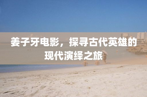 姜子牙電影，探尋古代英雄的現(xiàn)代演繹之旅