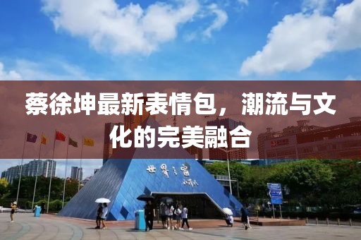 蔡徐坤最新表情包，潮流與文化的完美融合