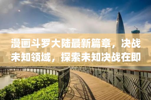 漫畫(huà)斗羅大陸最新篇章，決戰(zhàn)未知領(lǐng)域，探索未知決戰(zhàn)在即