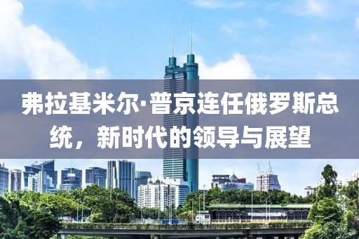 弗拉基米爾·普京連任俄羅斯總統(tǒng)，新時(shí)代的領(lǐng)導(dǎo)與展望