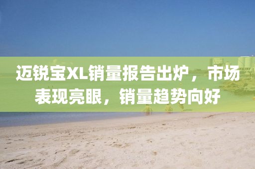 邁銳寶XL銷量報(bào)告出爐，市場(chǎng)表現(xiàn)亮眼，銷量趨勢(shì)向好