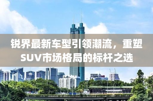 銳界最新車型引領(lǐng)潮流，重塑SUV市場格局的標(biāo)桿之選