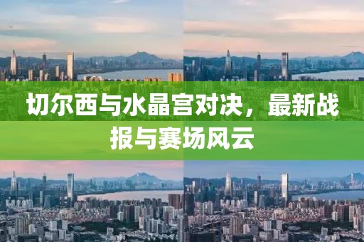 切爾西與水晶宮對決，最新戰(zhàn)報與賽場風(fēng)云