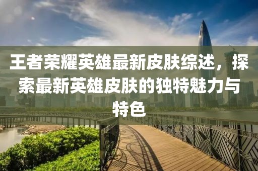 王者榮耀英雄最新皮膚綜述，探索最新英雄皮膚的獨特魅力與特色