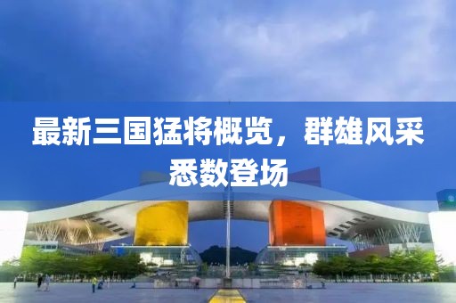 最新三國(guó)猛將概覽，群雄風(fēng)采悉數(shù)登場(chǎng)