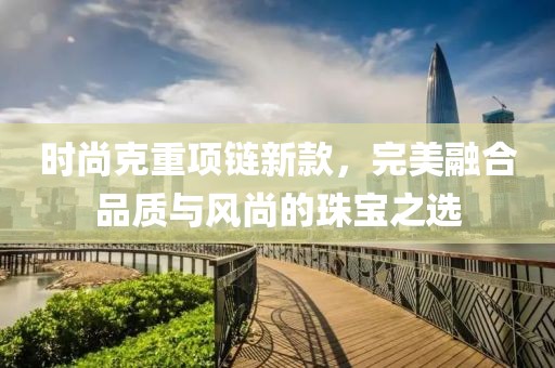 時(shí)尚克重項(xiàng)鏈新款，完美融合品質(zhì)與風(fēng)尚的珠寶之選