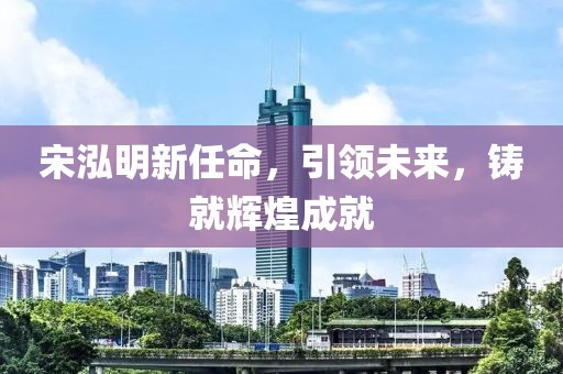 宋泓明新任命，引領未來，鑄就輝煌成就