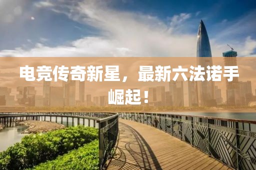 電競(jìng)傳奇新星，最新六法諾手崛起！