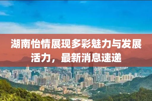 湖南怡情展現(xiàn)多彩魅力與發(fā)展活力，最新消息速遞