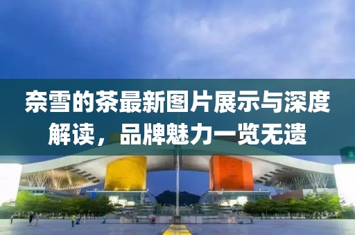 奈雪的茶最新圖片展示與深度解讀，品牌魅力一覽無遺
