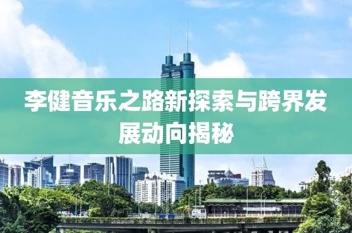 李健音樂(lè)之路新探索與跨界發(fā)展動(dòng)向揭秘
