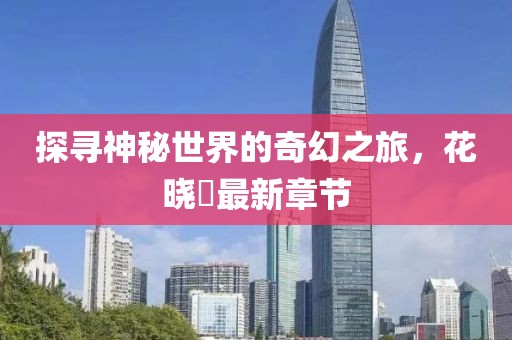 探尋神秘世界的奇幻之旅，花曉芃最新章節(jié)