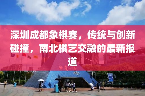 深圳成都象棋賽，傳統(tǒng)與創(chuàng)新碰撞，南北棋藝交融的最新報(bào)道