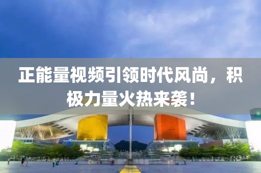 正能量視頻引領(lǐng)時代風(fēng)尚，積極力量火熱來襲！
