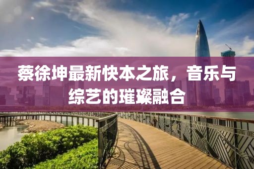 蔡徐坤最新快本之旅，音樂與綜藝的璀璨融合