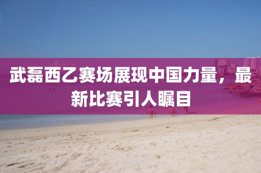 武磊西乙賽場展現(xiàn)中國力量，最新比賽引人矚目