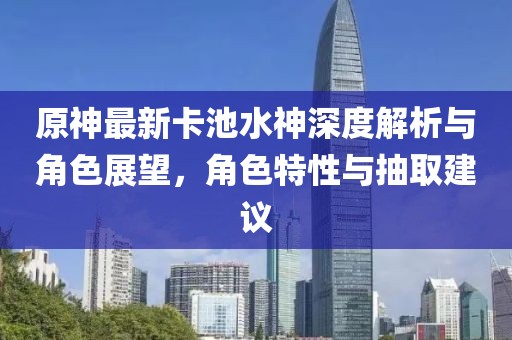 原神最新卡池水神深度解析與角色展望，角色特性與抽取建議