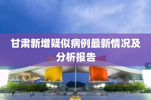 甘肅新增疑似病例最新情況及分析報(bào)告