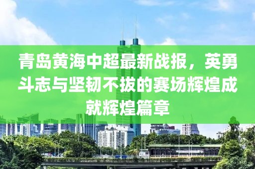 青島黃海中超最新戰(zhàn)報(bào)，英勇斗志與堅(jiān)韌不拔的賽場(chǎng)輝煌成就輝煌篇章