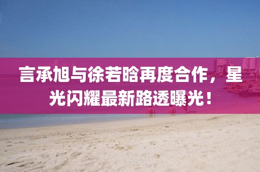 言承旭與徐若晗再度合作，星光閃耀最新路透曝光！