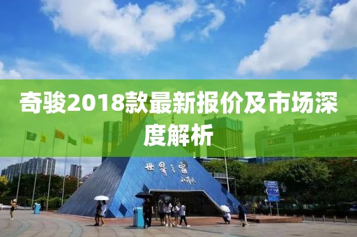 奇駿2018款最新報(bào)價(jià)及市場(chǎng)深度解析