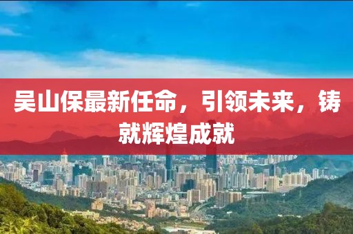 吳山保最新任命，引領(lǐng)未來，鑄就輝煌成就