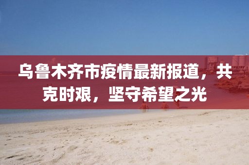烏魯木齊市疫情最新報道，共克時艱，堅守希望之光