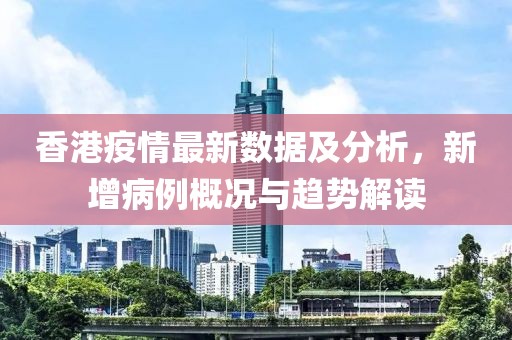 香港疫情最新數(shù)據(jù)及分析，新增病例概況與趨勢解讀