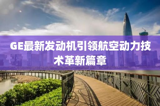 GE最新發(fā)動(dòng)機(jī)引領(lǐng)航空動(dòng)力技術(shù)革新篇章