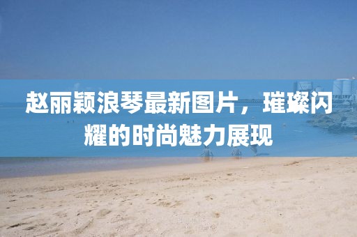 趙麗穎浪琴最新圖片，璀璨閃耀的時(shí)尚魅力展現(xiàn)